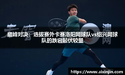 巅峰对决：选拔赛外卡赛洛阳网球队vs绍兴网球队的跌宕起伏较量